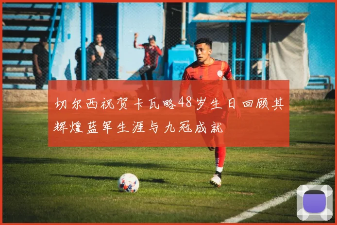 切尔西祝贺卡瓦略48岁生日回顾其辉煌蓝军生涯与九冠成就
