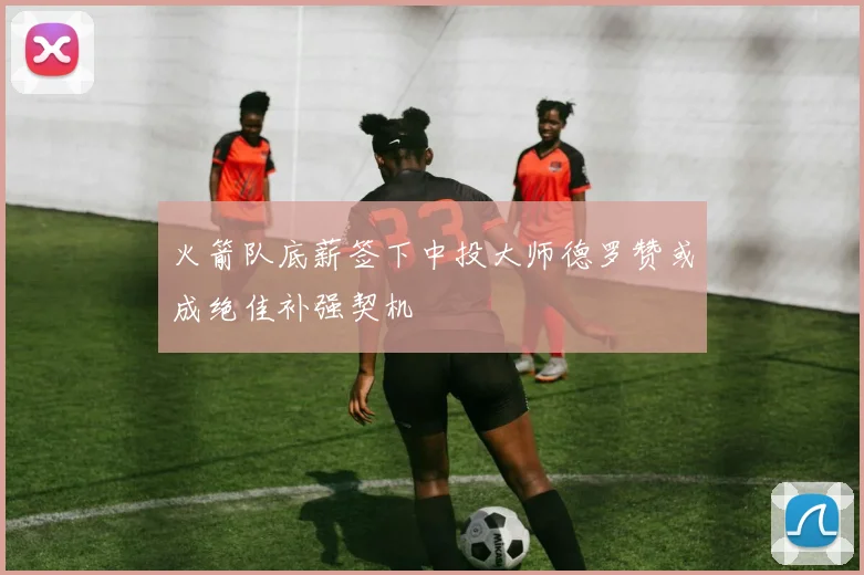 火箭队底薪签下中投大师德罗赞或成绝佳补强契机
