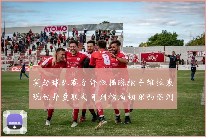 英超球队赛季评级揭晓枪手维拉表现优异曼联尚可利物浦切尔西热刺需努力