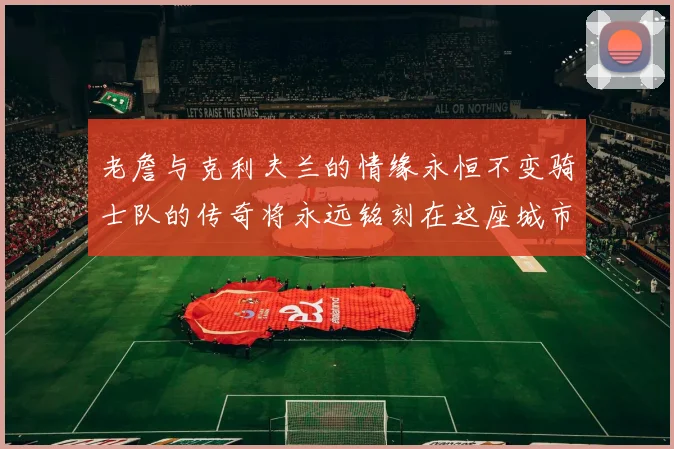 老詹与克利夫兰的情缘永恒不变骑士队的传奇将永远铭刻在这座城市