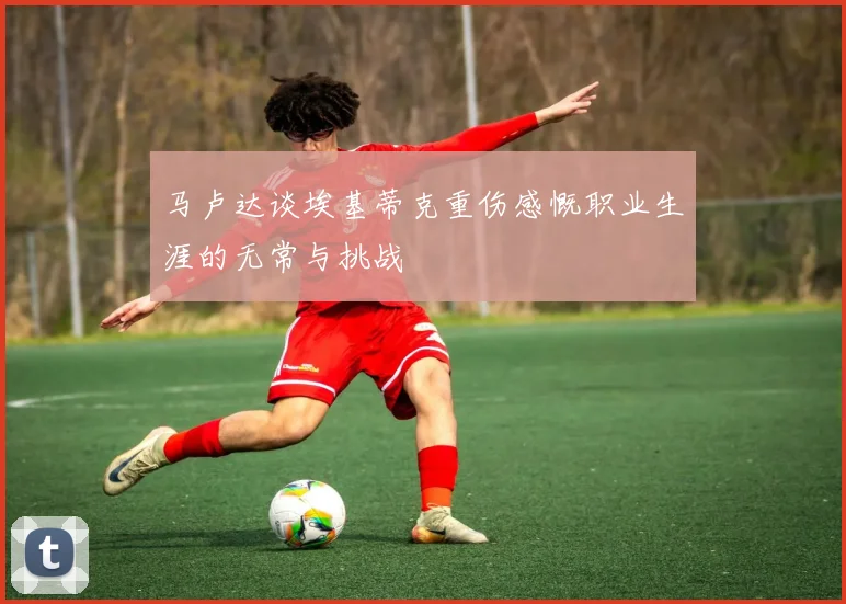 马卢达谈埃基蒂克重伤感慨职业生涯的无常与挑战