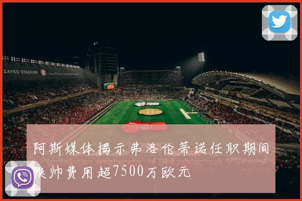 阿斯媒体揭示弗洛伦蒂诺任职期间换帅费用超7500万欧元