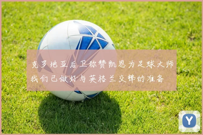 克罗地亚后卫称赞凯恩为足球大师我们已做好与英格兰交锋的准备