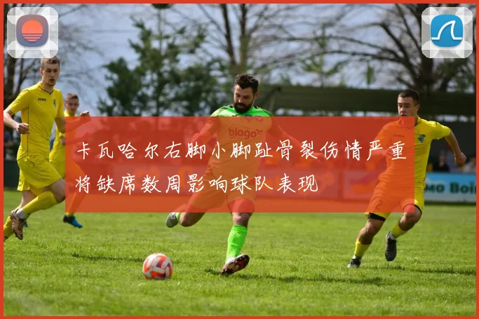 卡瓦哈尔右脚小脚趾骨裂伤情严重将缺席数周影响球队表现