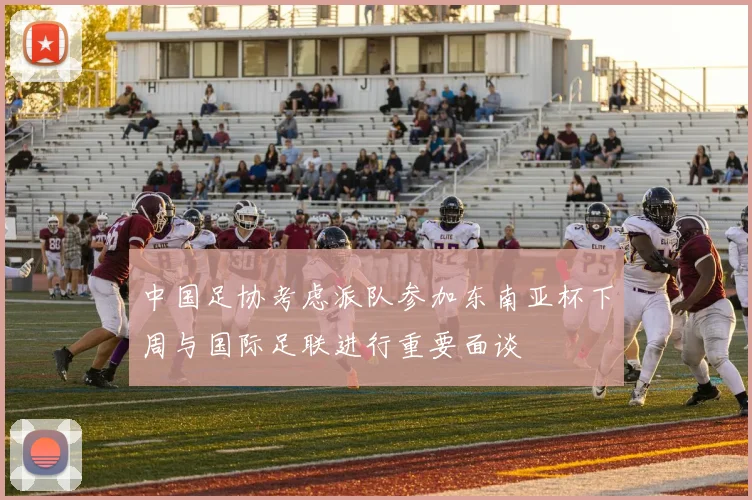 中国足协考虑派队参加东南亚杯下周与国际足联进行重要面谈