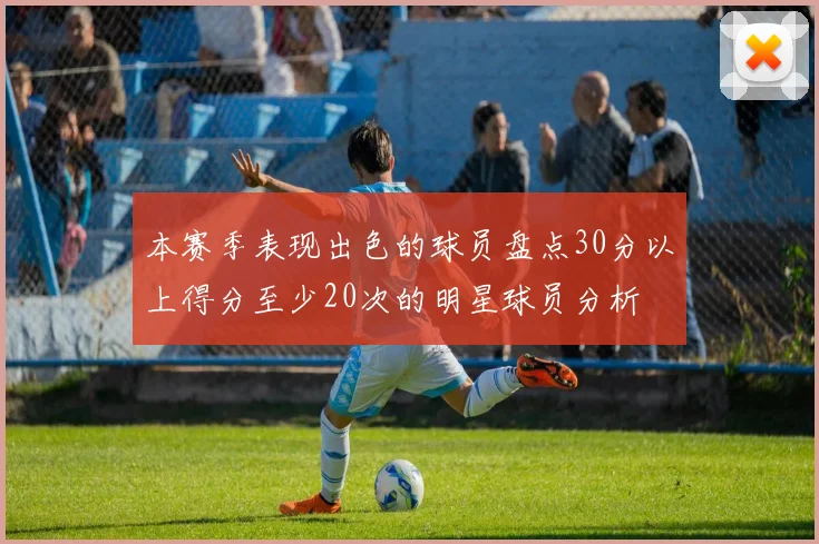 本赛季表现出色的球员盘点30分以上得分至少20次的明星球员分析